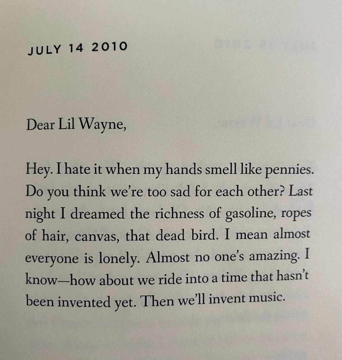 July 14 2010. Dear Lil Wayne, Hey. I hate it when my hands smell like pennies. Do you think we're too sad for each other? Last night I dreamed the richness of gasoline, ropes of hair, canvas, that dead bird. I mean almost everyone is lonely. Almost no one's amazing. I know--how about we ride into a time that hasn't been invented yet? Then we'll invent music. 