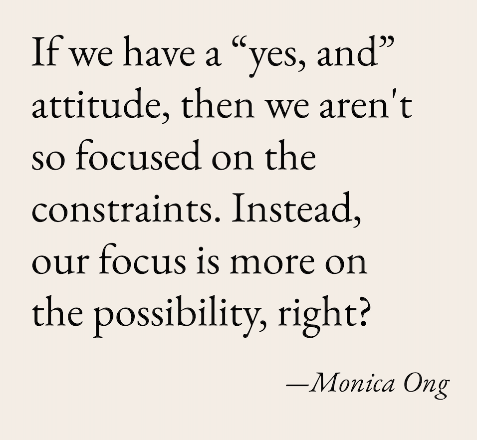 if we have a “yes, and” attitude, then we aren't so focused on the constraints. Instead, our focus is more on the possibility, right?