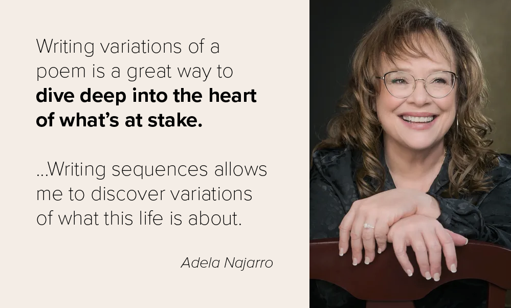 Writing variations of a poem is a great way to dive deep into the heart of what’s at stake. ...Writing sequences allows me to discover variations of what this life is about. Adela Najarro